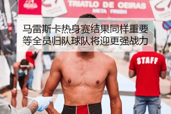马雷斯卡热身赛结果同样重要 等全员归队球队将迎更强战力